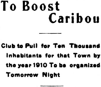 Headline: To Boost Caribou. Club to Pull for Ten Thousand Inhabitants for that Town by the year 1910 To be organized Tomorrow Night, 1906